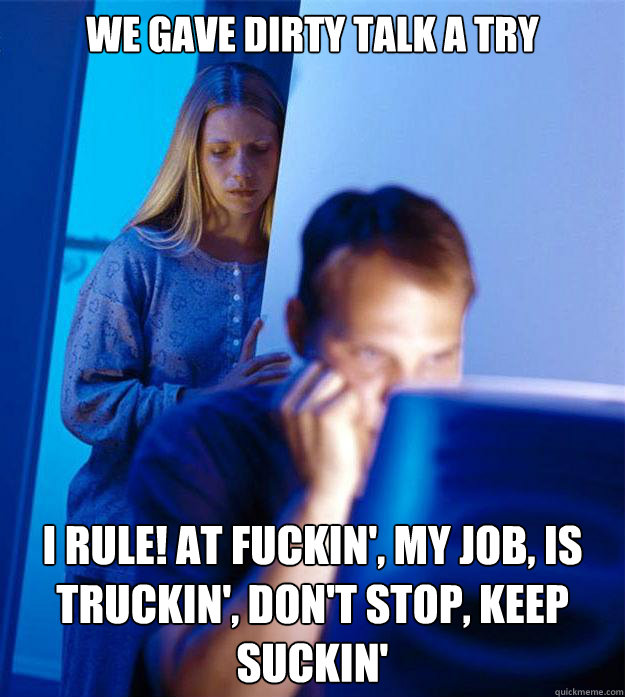 We gave dirty talk a try I rule! At fuckin', my job, is truckin', don't stop, keep suckin'  Redditors Wife