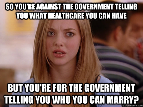 So you're against the government telling you what healthcare you can have But you're for the government telling you who you can marry?  MEAN GIRLS KAREN