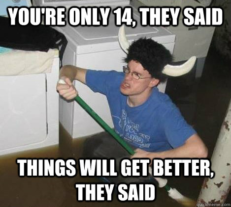 you're only 14, they said things will get better, they said  They said
