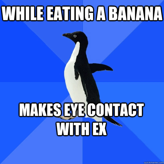 While eating a banana  Makes eye contact with ex    Socially Awkward Penguin