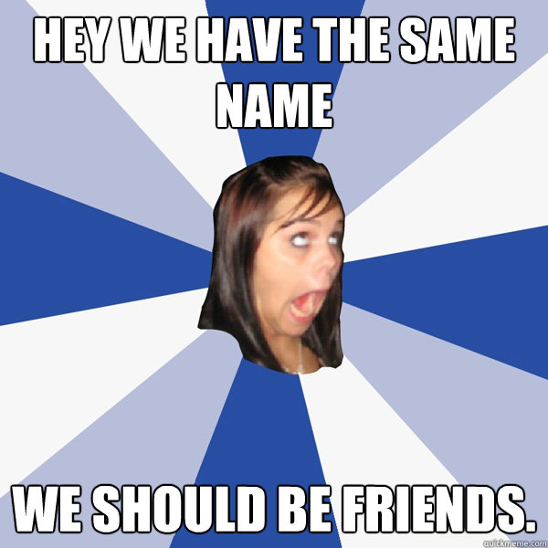 Hey we have the same name We should be friends.  Annoying Facebook Girl