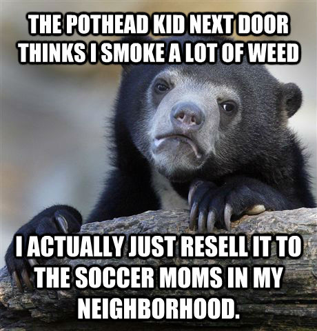 THE POTHEAD KID NEXT DOOR THINKS I SMOKE A LOT OF WEED I ACTUALLY JUST RESELL IT TO THE SOCCER MOMS IN MY NEIGHBORHOOD. - THE POTHEAD KID NEXT DOOR THINKS I SMOKE A LOT OF WEED I ACTUALLY JUST RESELL IT TO THE SOCCER MOMS IN MY NEIGHBORHOOD.  untitled meme