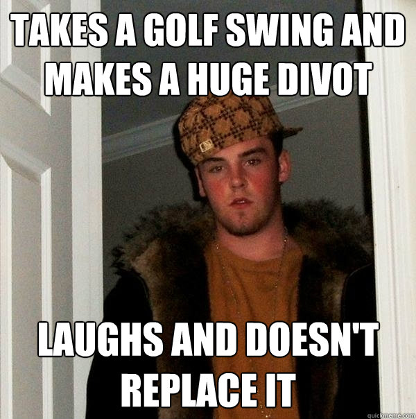 Takes a golf swing and makes a huge divot Laughs and doesn't replace it  Scumbag Steve