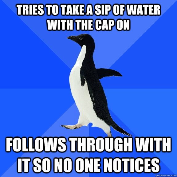 tries to take a sip of water with the cap on follows through with it so no one notices  Socially Awkward Penguin