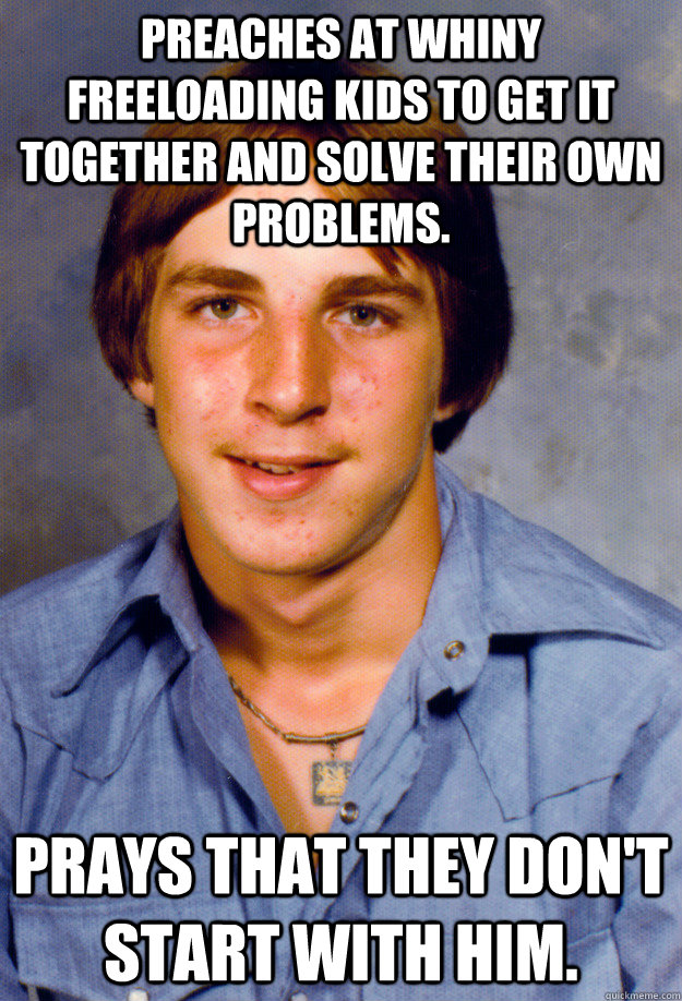 Preaches at whiny freeloading kids to get it together and solve their own problems. Prays that they don't start with him.  Old Economy Steven