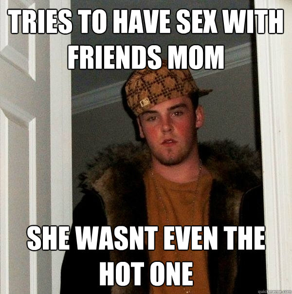 Tries to have sex with friends mom she wasnt even the hot one - Tries to have sex with friends mom she wasnt even the hot one  Scumbag Steve