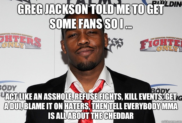 Greg Jackson told me to get some fans so I ... Act like an asshole, refuse fights, kill events, Get a DUI, blame it on haters, then tell everybody Mma is all about the cheddar - Greg Jackson told me to get some fans so I ... Act like an asshole, refuse fights, kill events, Get a DUI, blame it on haters, then tell everybody Mma is all about the cheddar  Scumbag Jon Jones