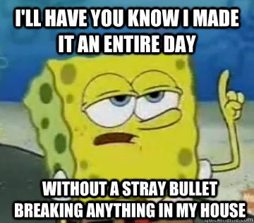 I'll Have You Know I made it an entire day  without a stray bullet breaking anything in my house  Ill Have You Know Spongebob