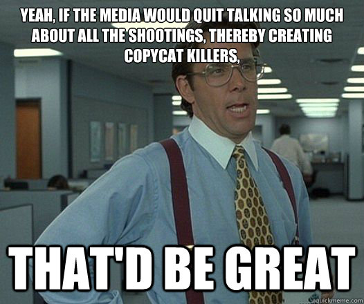 yeah, if the media would quit talking so much about all the shootings, thereby creating copycat killers, that'd be great - yeah, if the media would quit talking so much about all the shootings, thereby creating copycat killers, that'd be great  Misc