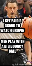 I get paid 5 grand to watch grown   men play with a big bouncy ball  