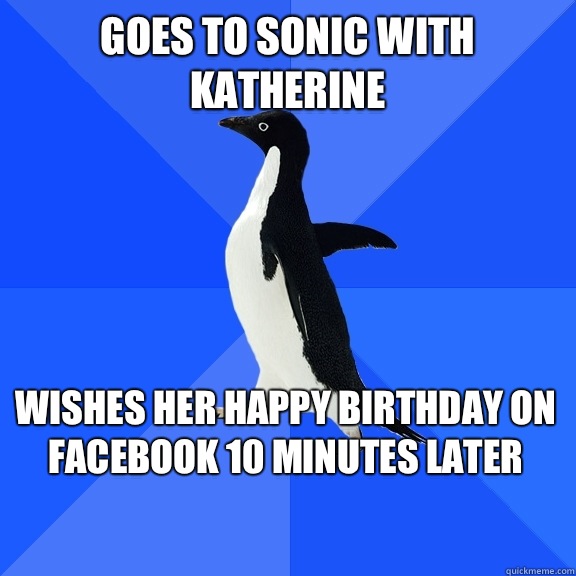 Goes to Sonic with Katherine Wishes her happy birthday on Facebook 10 minutes later    Socially Awkward Penguin