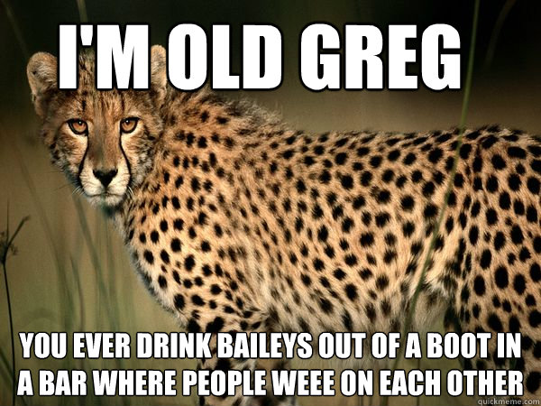 I'M OLD GREG YOU EVER DRINK BAILEYS OUT OF A BOOT IN A BAR WHERE PEOPLE WEEE ON EACH OTHER - I'M OLD GREG YOU EVER DRINK BAILEYS OUT OF A BOOT IN A BAR WHERE PEOPLE WEEE ON EACH OTHER  Truth Cheetah