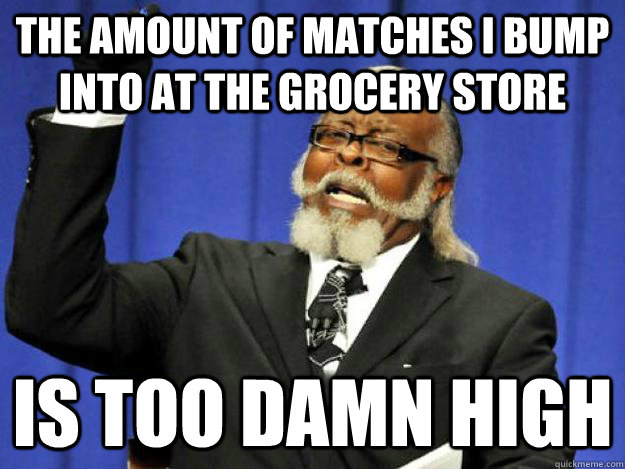 the amount of matches i bump into at the grocery store is too damn high  Toodamnhigh