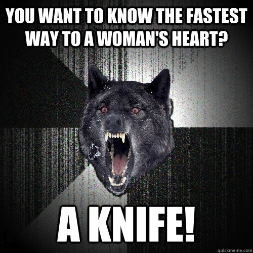 You want to know the fastest way to a woman's heart? a knife!  Insanity Wolf