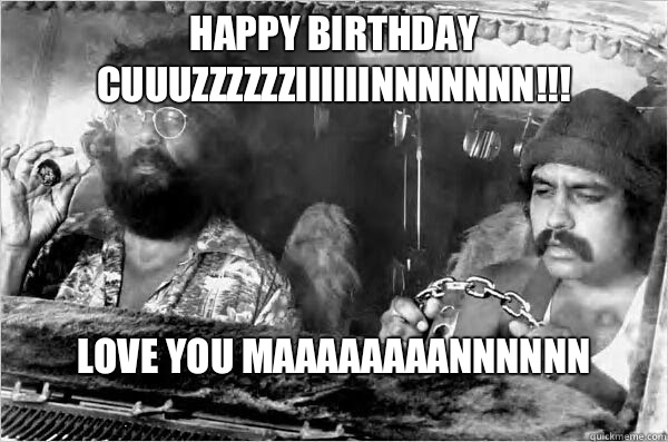 Happy Birthday CUUUzzzZZZIIIIiinnnNnNN!!! Love you maaaaaaaannnnnn
 - Happy Birthday CUUUzzzZZZIIIIiinnnNnNN!!! Love you maaaaaaaannnnnn
  Cheech and Chong