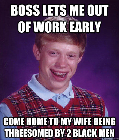 Boss lets me out of work early come home to my wife being threesomed by 2 black men - Boss lets me out of work early come home to my wife being threesomed by 2 black men  Bad Luck Brian