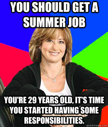 You should get a summer job You're 29 years old, it's time you started having some responsibilities.  Sheltering Suburban Mom