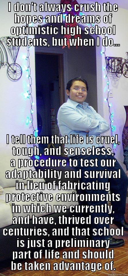 I DON'T ALWAYS CRUSH THE HOPES AND DREAMS OF OPTIMISTIC HIGH SCHOOL STUDENTS, BUT WHEN I DO... I TELL THEM THAT LIFE IS CRUEL, TOUGH, AND SENSELESS, A PROCEDURE TO TEST OUR ADAPTABILITY AND SURVIVAL IN LIEU OF FABRICATING PROTECTIVE ENVIRONMENTS IN WHICH WE CURRENTLY, AND HAVE, THRIVED OVER CENTURIES, AND THAT SCHOOL IS JUST A PRELIMINARY PART OF L Misc