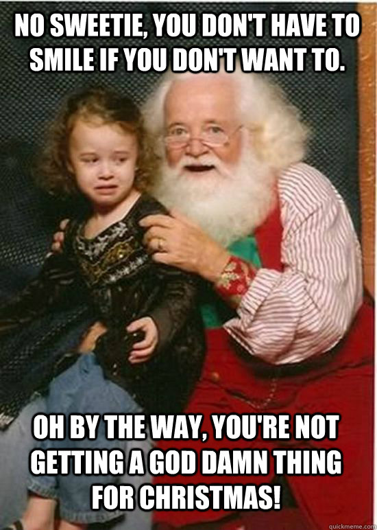 No sweetie, you don't have to smile if you don't want to. Oh by the way, you're not getting a God damn thing for Christmas!  