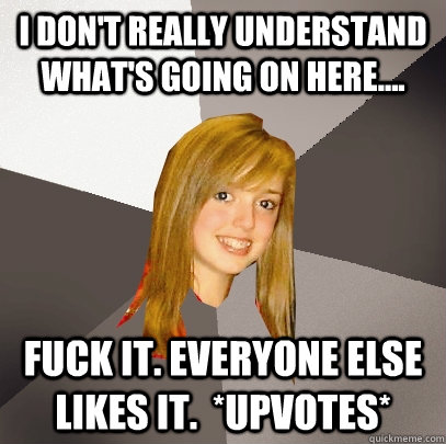 I don't really understand what's going on here.... Fuck it. everyone else likes it.  *upvotes* - I don't really understand what's going on here.... Fuck it. everyone else likes it.  *upvotes*  Musically Oblivious 8th Grader