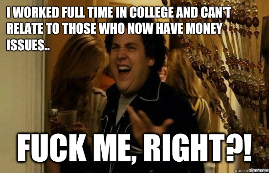 I worked full time in college and can't relate to those who now have money issues.. fuck me, right?!  fuckmeright