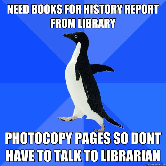 Need books for history report from library  photocopy pages so dont have to talk to librarian   Socially Awkward Penguin