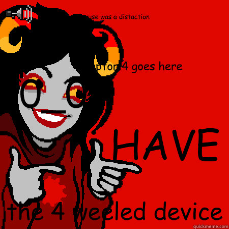 i HAVE the 4 weeled device the mock ruse was a distaction Captor 4 goes here 0_0  Bad Joke Aradia