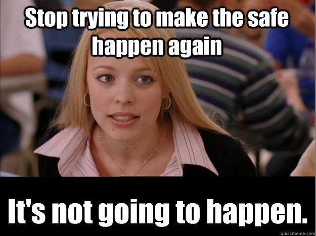 Stop trying to make the safe happen again It's not going to happen. - Stop trying to make the safe happen again It's not going to happen.  Its not going to happen