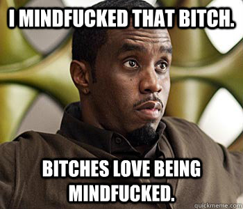 I mindfucked that bitch. Bitches love being mindfucked.  