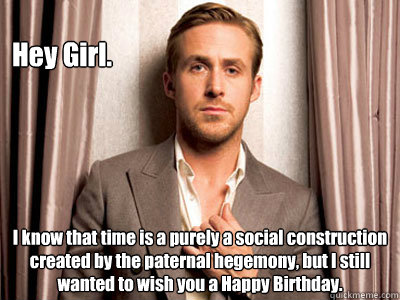 Hey Girl. I know that time is a purely a social construction created by the paternal hegemony, but I still wanted to wish you a Happy Birthday. - Hey Girl. I know that time is a purely a social construction created by the paternal hegemony, but I still wanted to wish you a Happy Birthday.  Ryan Gosling Birthday