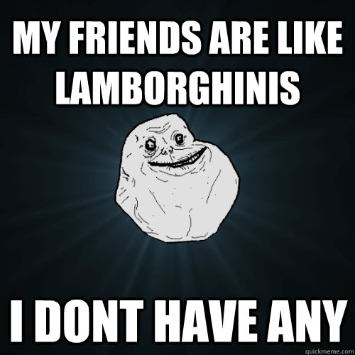 My friends are like Lamborghinis i dont have any  Forever Alone