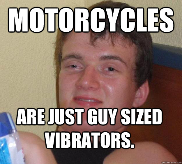 Motorcycles Are just guy sized vibrators.  10 Guy