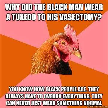 why did the black man wear a tuxedo to his vasectomy? You know how black people are. they always have to overdo everything, they can never just wear something normal  Anti-Joke Chicken