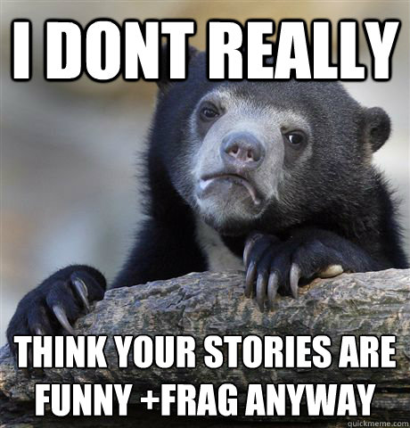 i dont really think your stories are funny +frag anyway  Confession Bear