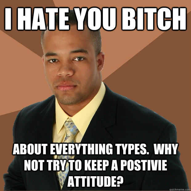 I hate you bitch about everything types.  Why not try to keep a postivie attitude?  Successful Black Man