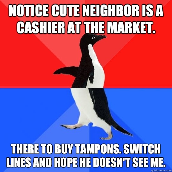 Notice cute neighbor is a cashier at the market.  There to buy tampons. Switch lines and hope he doesn't see me.   Socially Awksome Penguin