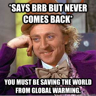 *says brb but never comes back* you must be saving the world from global warming.  Condescending Wonka