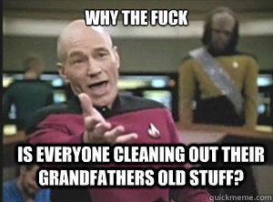 why the fuck is everyone cleaning out their grandfathers old stuff?  Annoyed Picard