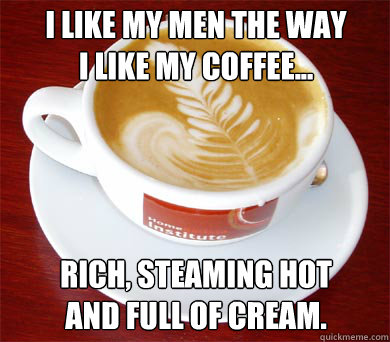 I like my men the way
I like my coffee...




Rich, steaming hot 
and full of cream. - I like my men the way
I like my coffee...




Rich, steaming hot 
and full of cream.  Coffee