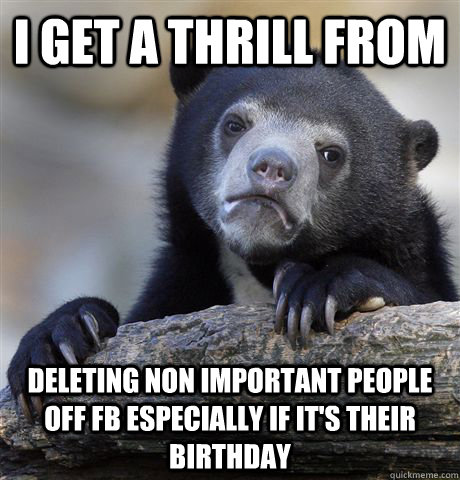 I get a thrill from Deleting non important people off FB especially if it's their birthday  Confession Bear
