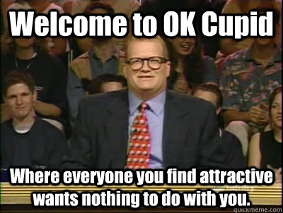 Welcome to OK Cupid Where everyone you find attractive wants nothing to do with you.  Its time to play drew carey