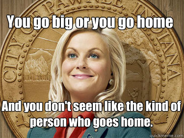 You go big or you go home  And you don't seem like the kind of person who goes home.  Leslie Knope