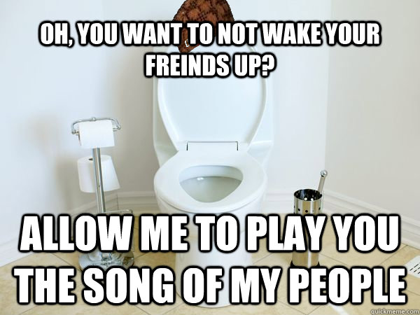 Oh, you want to not wake your freinds up? Allow me to play you the song of my people  Scumbag Toilet