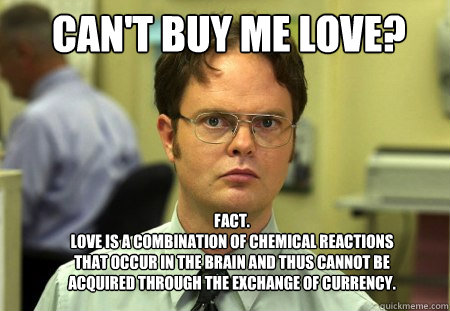 can't buy me love? FACT.
Love is a combination of chemical reactions that occur in the brain and thus cannot be acquired through the exchange of currency. - can't buy me love? FACT.
Love is a combination of chemical reactions that occur in the brain and thus cannot be acquired through the exchange of currency.  Schrute