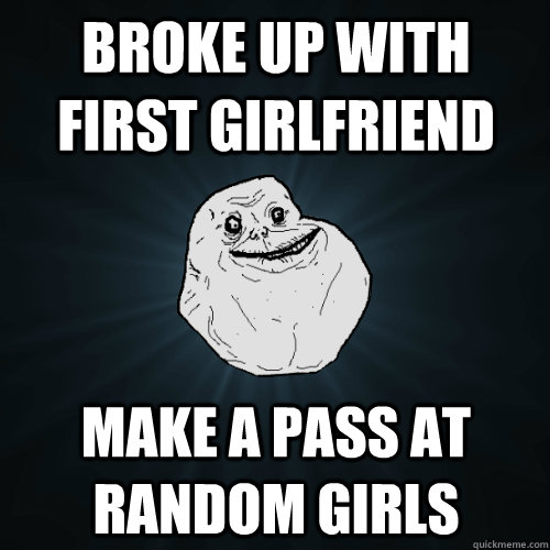 broke up with first girlfriend  make a pass at random girls  Forever Alone