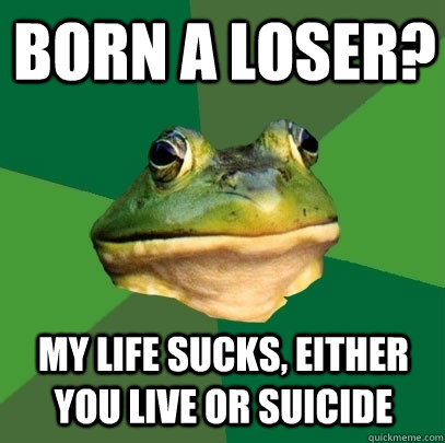 Born a loser? my life sucks, either you live or suicide  Foul Bachelor Frog