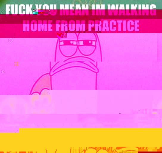 fUCK YOU MEAN IM WALKING HOME FROM PRACTICE I have band practice today. oh well, I guess i'll work so that I am not slaw. Although, i didn't practice my instrument at all over summer, but i shouldn't feel so bad because Kymarte jackson didn't practice eit  Serious fish SpongeBob