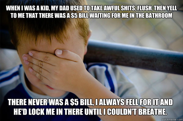 When I was a kid, my dad used to take awful shits, flush, then yell to me that there was a $5 bill waiting for me in the bathroom There never was a $5 bill, I always fell for it and he'd lock me in there until I couldn't breathe.  - When I was a kid, my dad used to take awful shits, flush, then yell to me that there was a $5 bill waiting for me in the bathroom There never was a $5 bill, I always fell for it and he'd lock me in there until I couldn't breathe.   Confession kid