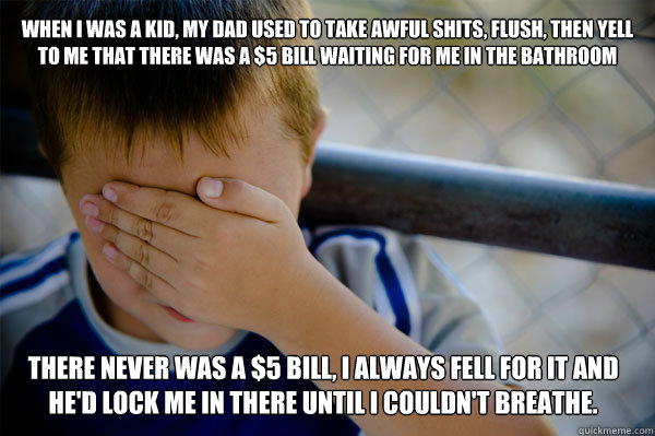 When I was a kid, my dad used to take awful shits, flush, then yell to me that there was a $5 bill waiting for me in the bathroom There never was a $5 bill, I always fell for it and he'd lock me in there until I couldn't breathe.   Confession kid