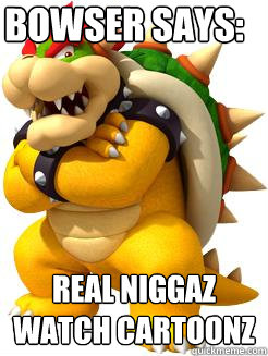 Bowser says: real niggaz watch cartoonz  